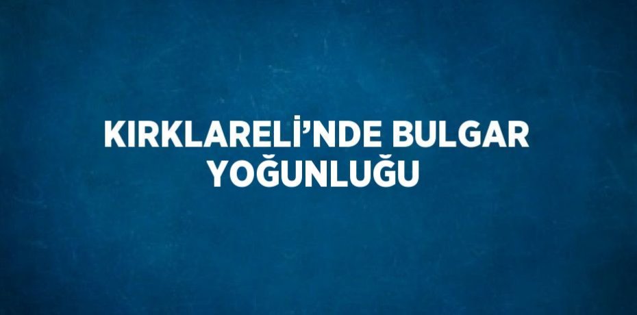 KIRKLARELİ’NDE BULGAR YOĞUNLUĞU