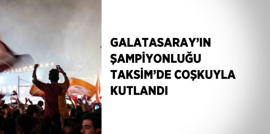 GALATASARAY’IN ŞAMPİYONLUĞU TAKSİM’DE COŞKUYLA KUTLANDI