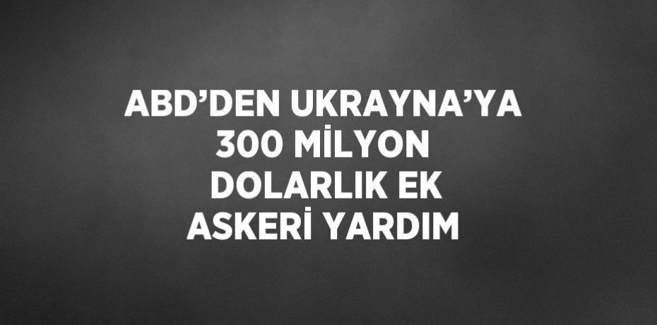 ABD’DEN UKRAYNA’YA 300 MİLYON DOLARLIK EK ASKERİ YARDIM