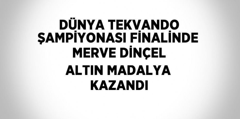 DÜNYA TEKVANDO ŞAMPİYONASI FİNALİNDE MERVE DİNÇEL ALTIN MADALYA KAZANDI
