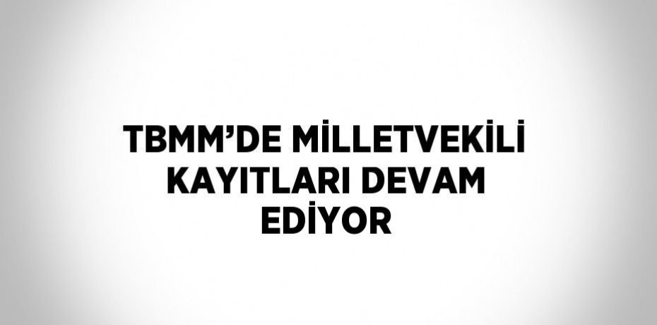 TBMM’DE MİLLETVEKİLİ KAYITLARI DEVAM EDİYOR