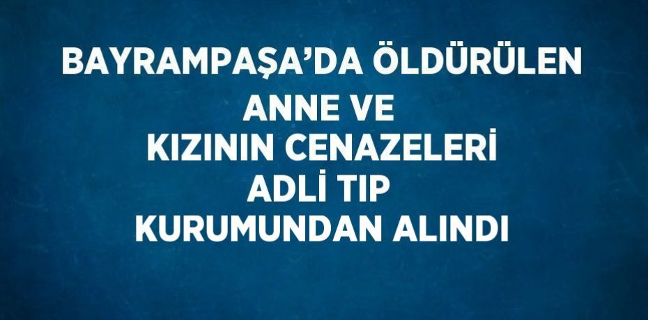 BAYRAMPAŞA’DA ÖLDÜRÜLEN ANNE VE KIZININ CENAZELERİ ADLİ TIP KURUMUNDAN ALINDI
