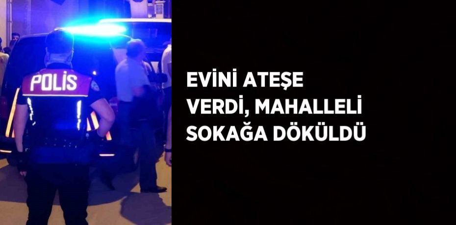 EVİNİ ATEŞE VERDİ, MAHALLELİ SOKAĞA DÖKÜLDÜ