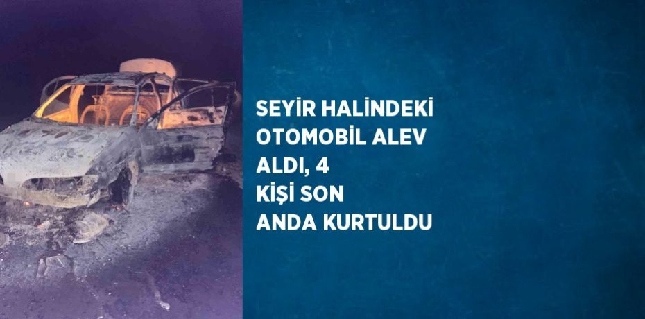 SEYİR HALİNDEKİ OTOMOBİL ALEV ALDI, 4 KİŞİ SON ANDA KURTULDU
