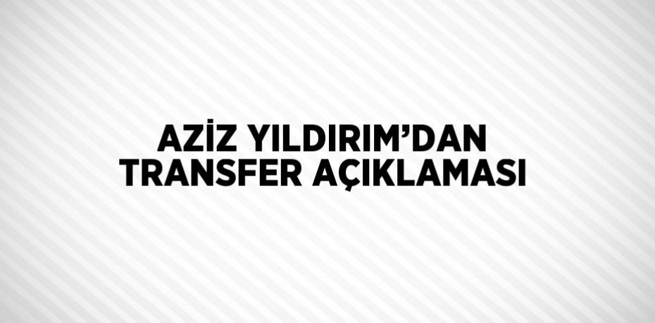 AZİZ YILDIRIM’DAN TRANSFER AÇIKLAMASI