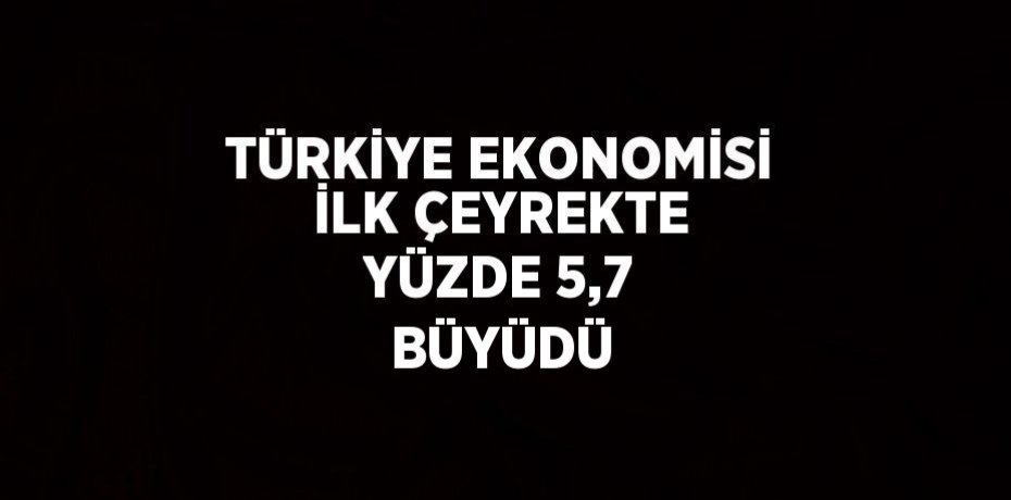 TÜRKİYE EKONOMİSİ İLK ÇEYREKTE YÜZDE 5,7 BÜYÜDÜ