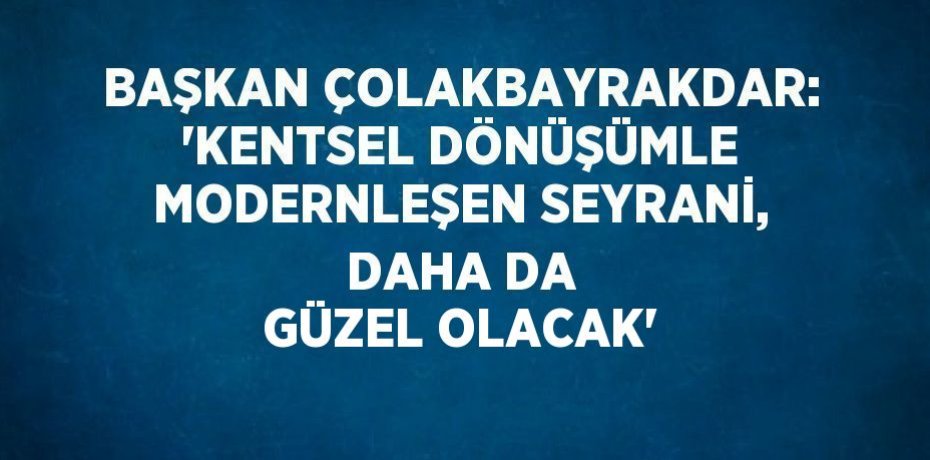 BAŞKAN ÇOLAKBAYRAKDAR: 'KENTSEL DÖNÜŞÜMLE MODERNLEŞEN SEYRANİ, DAHA DA GÜZEL OLACAK'