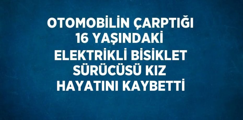 OTOMOBİLİN ÇARPTIĞI 16 YAŞINDAKİ ELEKTRİKLİ BİSİKLET SÜRÜCÜSÜ KIZ HAYATINI KAYBETTİ
