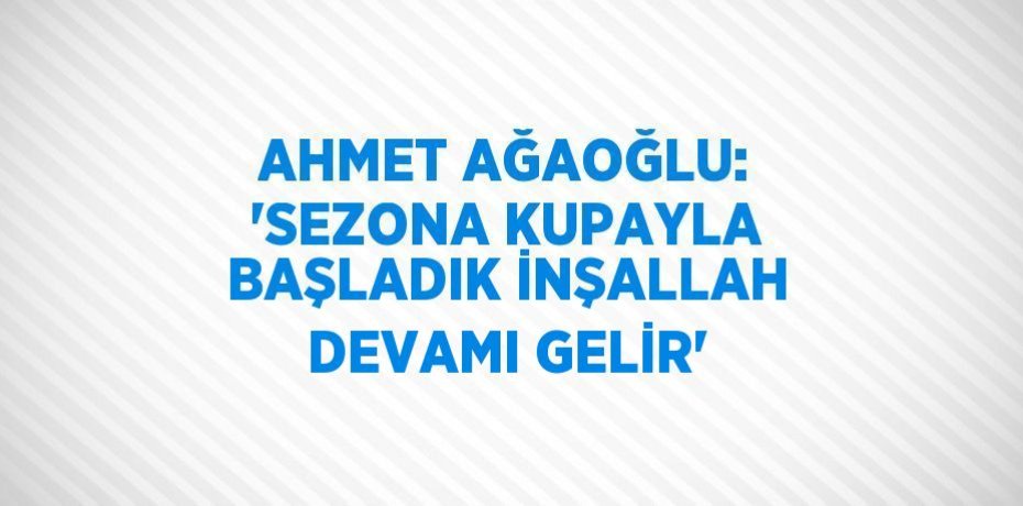 AHMET AĞAOĞLU: 'SEZONA KUPAYLA BAŞLADIK İNŞALLAH DEVAMI GELİR'