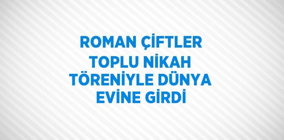 ROMAN ÇİFTLER TOPLU NİKAH TÖRENİYLE DÜNYA EVİNE GİRDİ