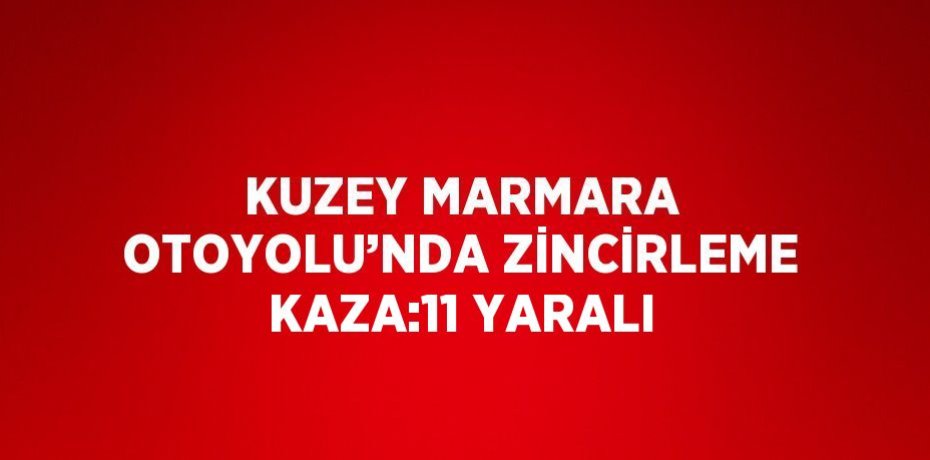 KUZEY MARMARA OTOYOLU’NDA ZİNCİRLEME KAZA:11 YARALI