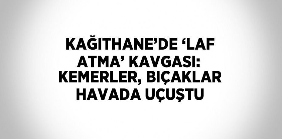 KAĞITHANE’DE ‘LAF ATMA’ KAVGASI: KEMERLER, BIÇAKLAR HAVADA UÇUŞTU