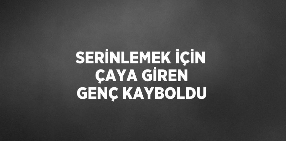 SERİNLEMEK İÇİN ÇAYA GİREN GENÇ KAYBOLDU