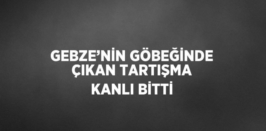 GEBZE’NİN GÖBEĞİNDE ÇIKAN TARTIŞMA KANLI BİTTİ