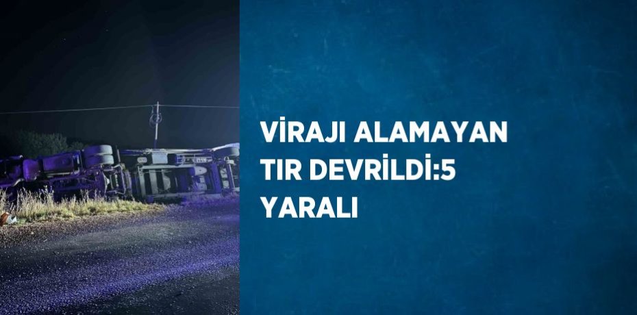 VİRAJI ALAMAYAN TIR DEVRİLDİ:5 YARALI
