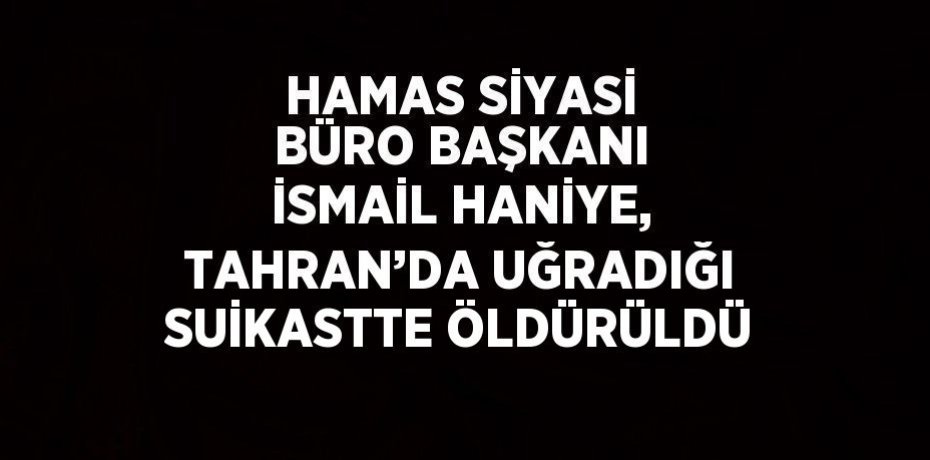 HAMAS SİYASİ BÜRO BAŞKANI İSMAİL HANİYE, TAHRAN’DA UĞRADIĞI SUİKASTTE ÖLDÜRÜLDÜ