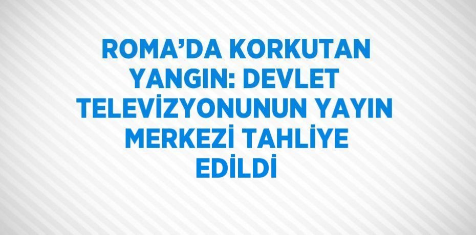 ROMA’DA KORKUTAN YANGIN: DEVLET TELEVİZYONUNUN YAYIN MERKEZİ TAHLİYE EDİLDİ