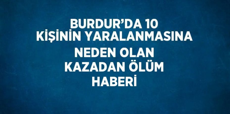 BURDUR’DA 10 KİŞİNİN YARALANMASINA NEDEN OLAN KAZADAN ÖLÜM HABERİ