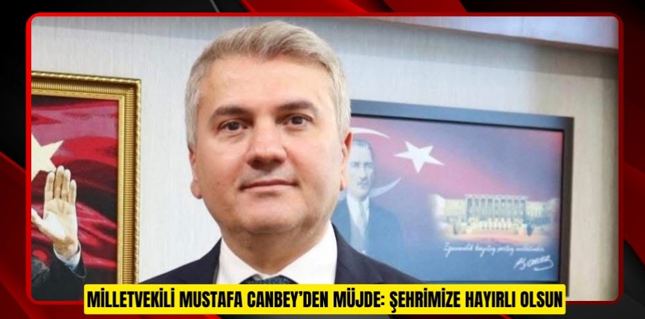 MİLLETVEKİLİ MUSTAFA CANBEY’DEN MÜJDE: ŞEHRİMİZE HAYIRLI OLSUN
