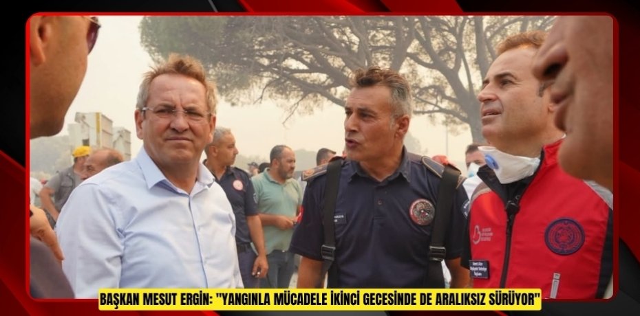 BAŞKAN MESUT ERGİN: "YANGINLA MÜCADELE İKİNCİ GECESİNDE DE ARALIKSIZ SÜRÜYOR"