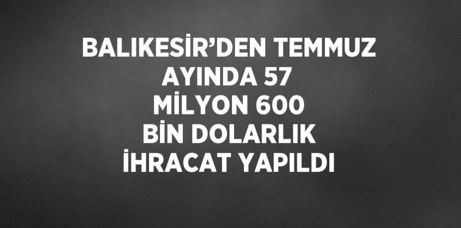 BALIKESİR’DEN TEMMUZ AYINDA 57 MİLYON 600 BİN DOLARLIK İHRACAT YAPILDI
