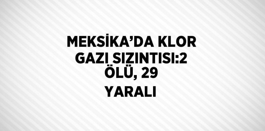 MEKSİKA’DA KLOR GAZI SIZINTISI:2 ÖLÜ, 29 YARALI