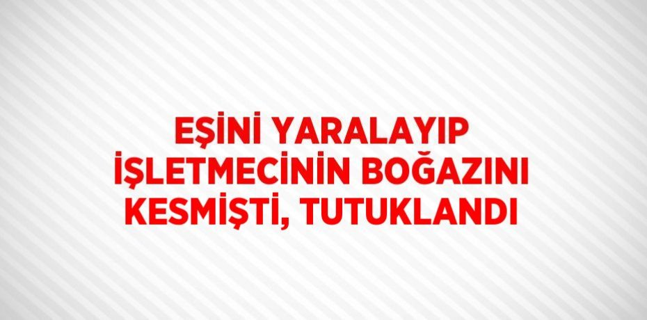 EŞİNİ YARALAYIP İŞLETMECİNİN BOĞAZINI KESMİŞTİ, TUTUKLANDI