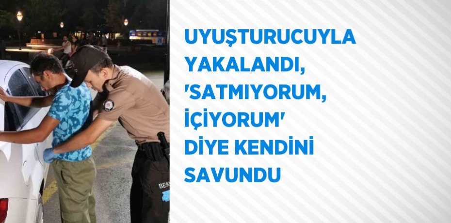 UYUŞTURUCUYLA YAKALANDI, 'SATMIYORUM, İÇİYORUM' DİYE KENDİNİ SAVUNDU