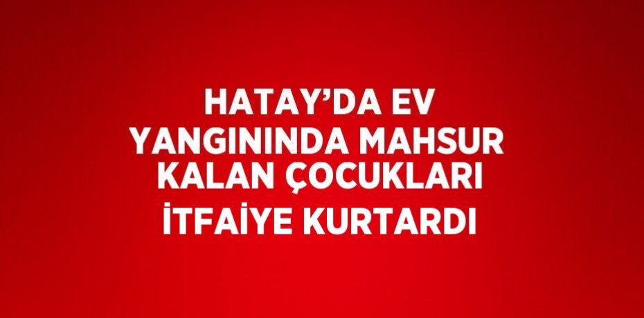 HATAY’DA EV YANGININDA MAHSUR KALAN ÇOCUKLARI İTFAİYE KURTARDI