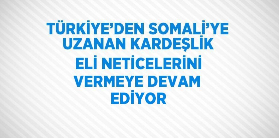 TÜRKİYE’DEN SOMALİ’YE UZANAN KARDEŞLİK ELİ NETİCELERİNİ VERMEYE DEVAM EDİYOR