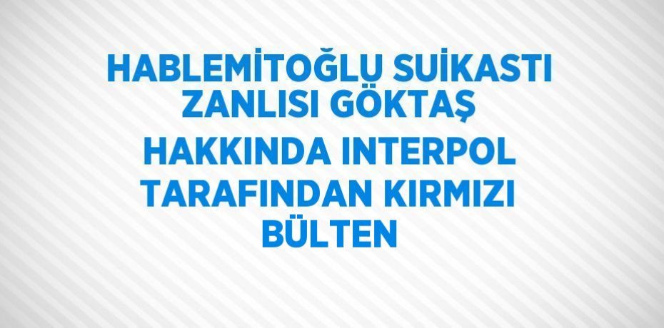 HABLEMİTOĞLU SUİKASTI ZANLISI GÖKTAŞ HAKKINDA INTERPOL TARAFINDAN KIRMIZI BÜLTEN