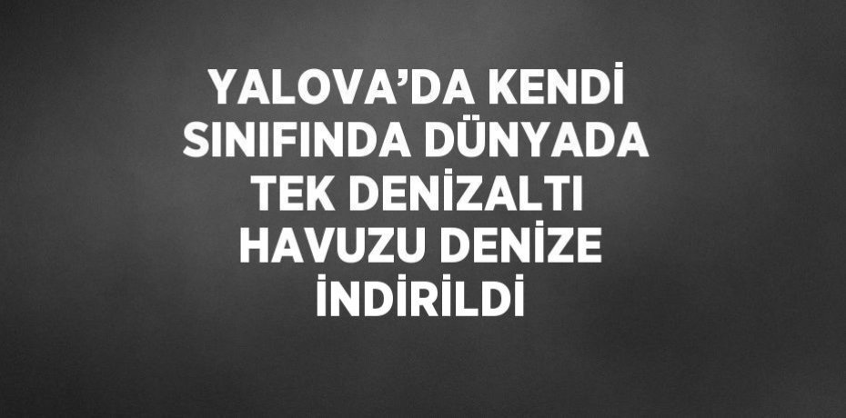 YALOVA’DA KENDİ SINIFINDA DÜNYADA TEK DENİZALTI HAVUZU DENİZE İNDİRİLDİ