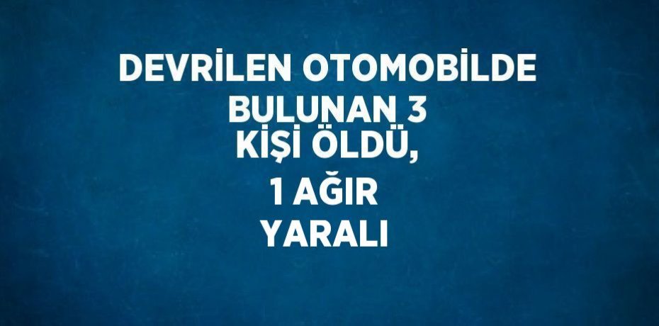 DEVRİLEN OTOMOBİLDE BULUNAN 3 KİŞİ ÖLDÜ, 1 AĞIR YARALI