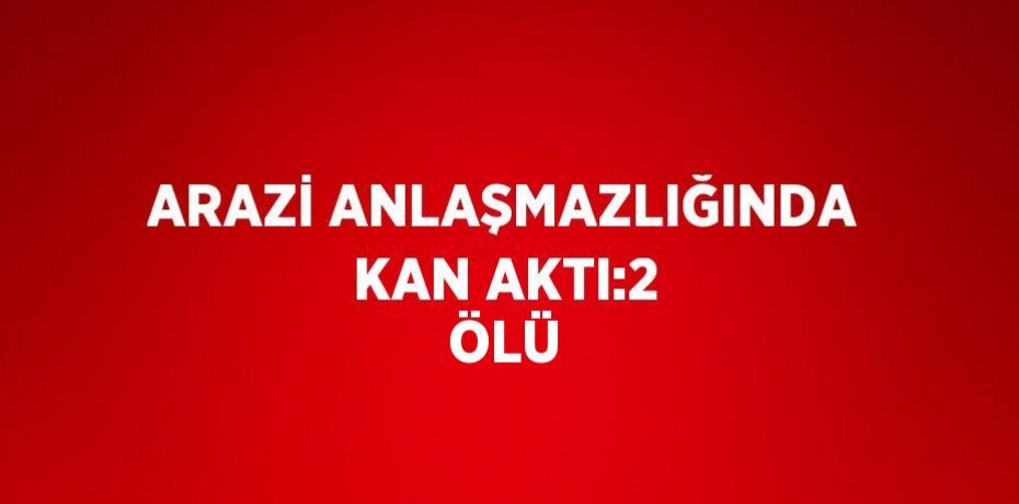 ARAZİ ANLAŞMAZLIĞINDA KAN AKTI:2 ÖLÜ