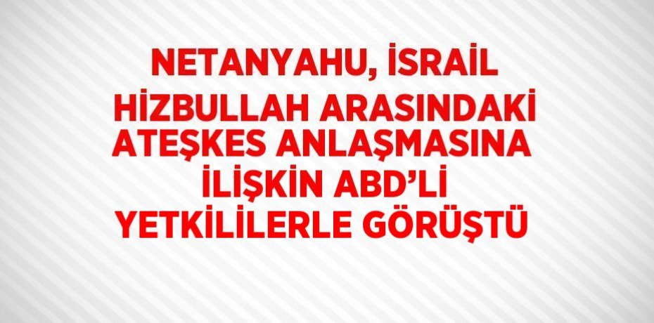NETANYAHU, İSRAİL HİZBULLAH ARASINDAKİ ATEŞKES ANLAŞMASINA İLİŞKİN ABD’Lİ YETKİLİLERLE GÖRÜŞTÜ