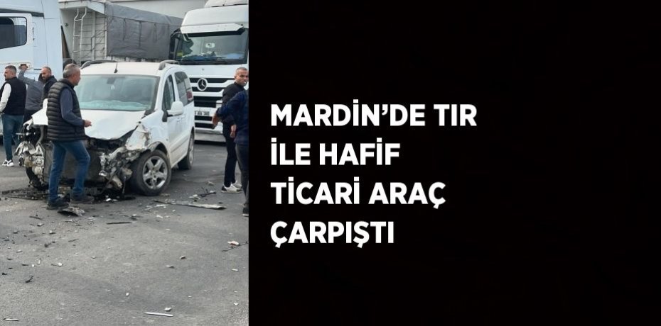 MARDİN’DE TIR İLE HAFİF TİCARİ ARAÇ ÇARPIŞTI