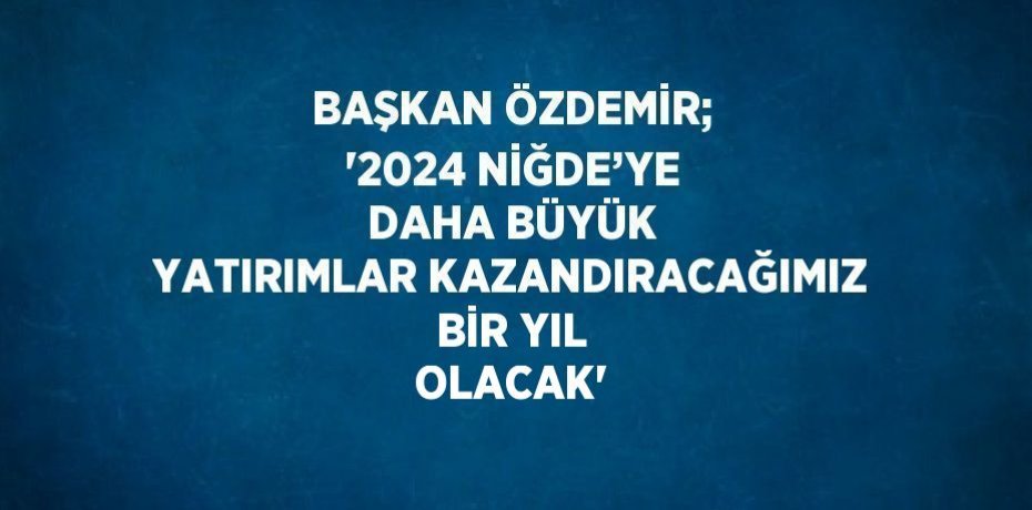 BAŞKAN ÖZDEMİR; '2024 NİĞDE’YE DAHA BÜYÜK YATIRIMLAR KAZANDIRACAĞIMIZ BİR YIL OLACAK'