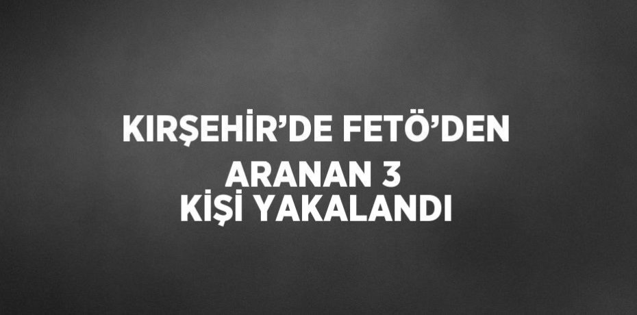 KIRŞEHİR’DE FETÖ’DEN ARANAN 3 KİŞİ YAKALANDI